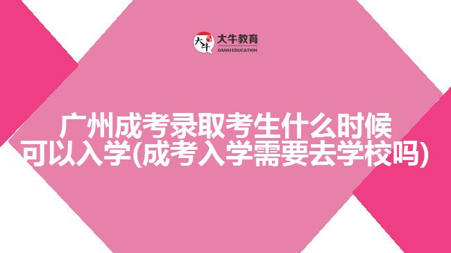 广州成考录取考生什么时候可以入学(成考入学需要去学校吗)