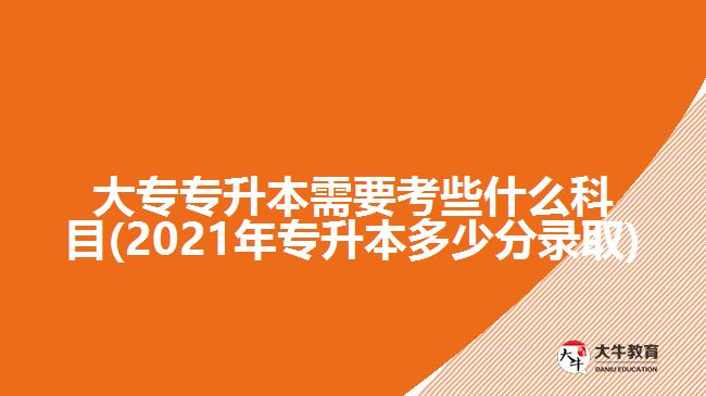 大专专升本需要考些什么科目(2021年专升本多少分录取)