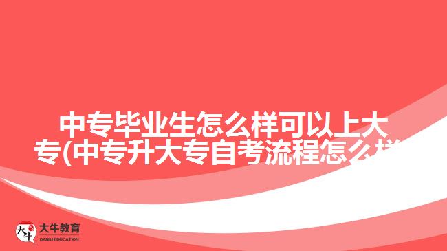 中专毕业生怎么样可以上大专(中专升大专自考流程怎么样)