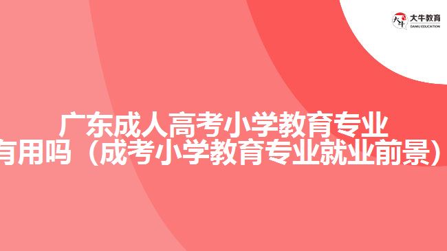 广东成人高考小学教育专业有用吗（成考小学教育专业就业前景）