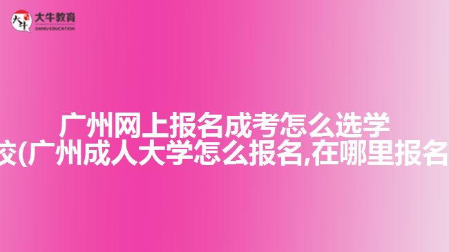 广州网上报名成考怎么选学校(广州成人大学怎么报名,在哪里报名)