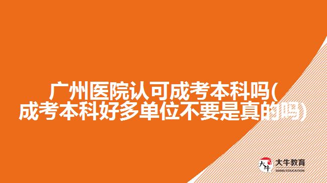 广州医院认可成考本科吗(成考本科好多单位不要是真的吗)