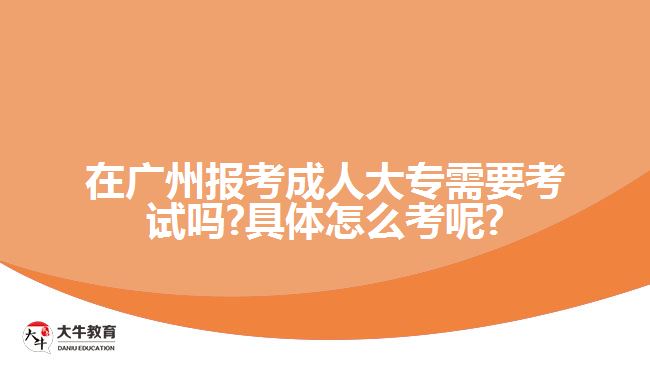 在广州报考成人大专需要考试吗?具体怎么考呢?