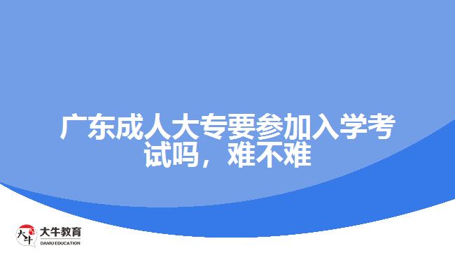 广东成人大专要参加入学考试吗，难不难