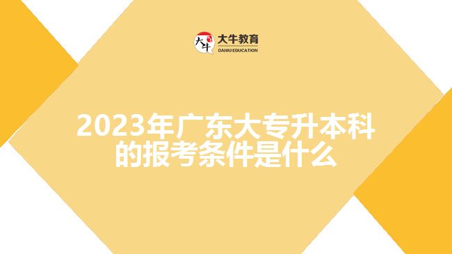 2023年广东大专升本科的报考条件是什么