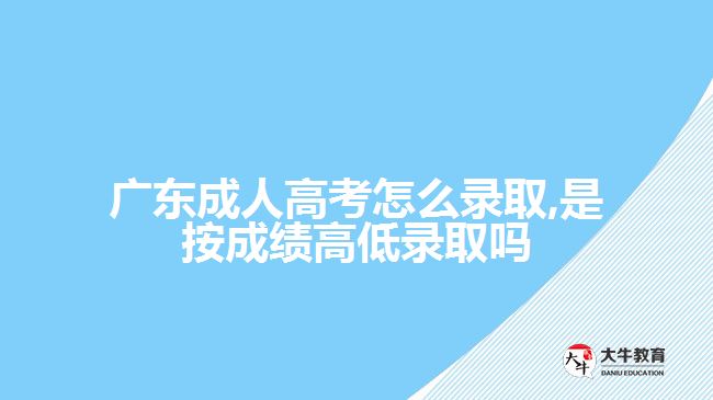 广东成人高考怎么录取,是按成绩高低录取吗