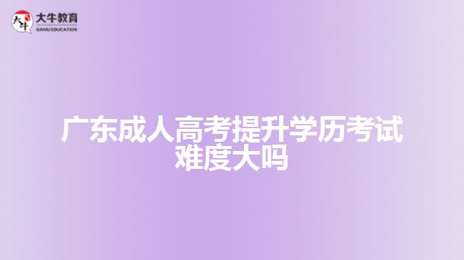 广东成人高考提升学历考试难度大吗