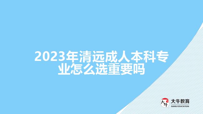 2023年清远成人本科专业怎么选重要吗